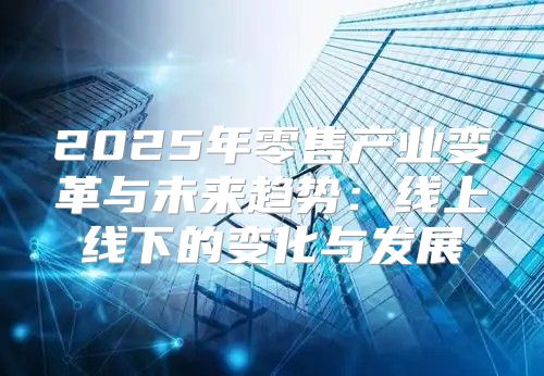 2025年零售产业变革与未来趋势：线上线下的变化与发展