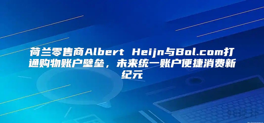 荷兰零售商Albert Heijn与Bol.com打通购物账户壁垒，未来统一账户便捷消费新纪元