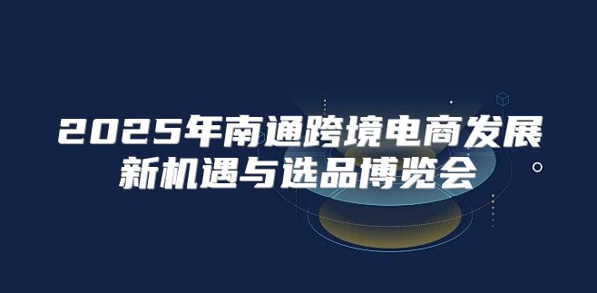 2025年南通跨境电商发展新机遇与选品博览会