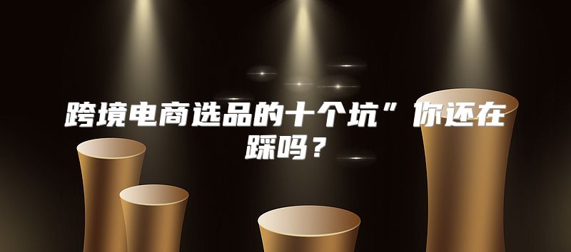 跨境电商选品的十个坑”你还在踩吗？