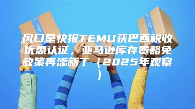风口星快报TEMU获巴西税收优惠认证，亚马逊库存费豁免政策再添新丁2025年观察