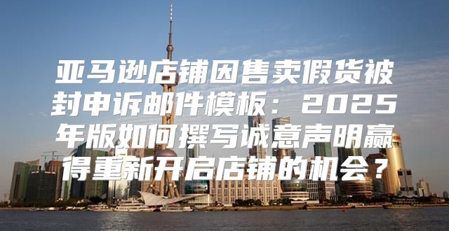 亚马逊店铺因售卖假货被封申诉邮件模板：2025年版如何撰写诚意声明赢得重新开启店铺的机会？