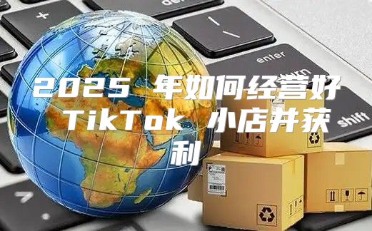 2025 年如何经营好 TikTok 小店并获利