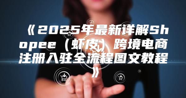 2025年最新详解Shopee虾皮跨境电商注册入驻全流程图文教程