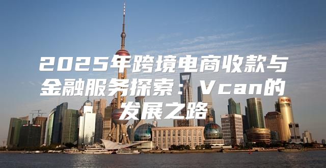2025年跨境电商收款与金融服务探索：Vcan的发展之路
