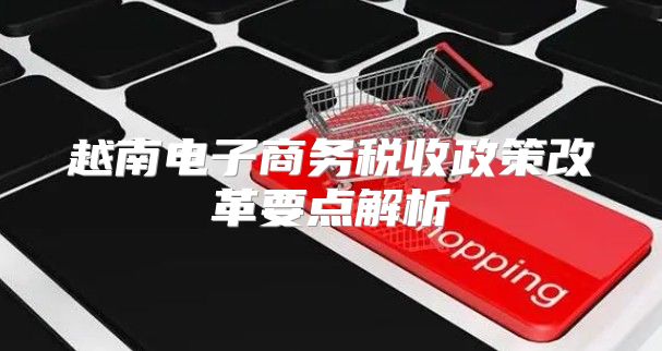越南电子商务税收政策改革要点解析