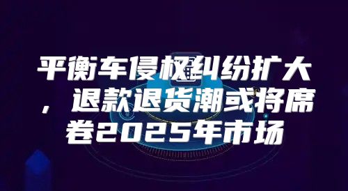 平衡车侵权纠纷扩大，退款退货潮或将席卷2025年市场