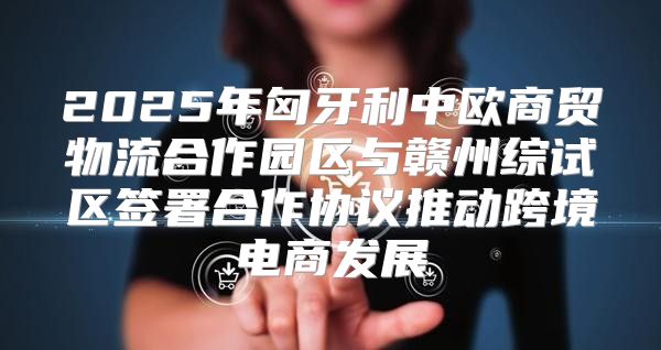 2025年匈牙利中欧商贸物流合作园区与赣州综试区签署合作协议推动跨境电商发展