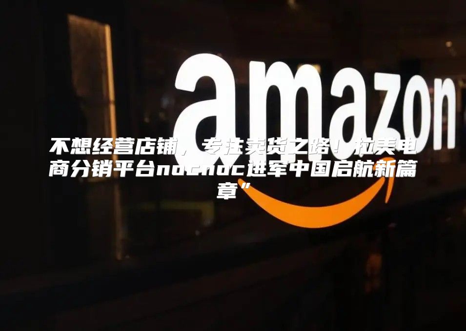 不想经营店铺，专注卖货之路！拉美电商分销平台nocnoc进军中国启航新篇章”