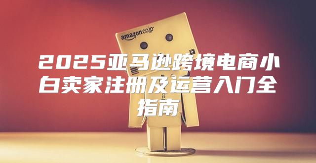 2025亚马逊跨境电商小白卖家注册及运营入门全指南