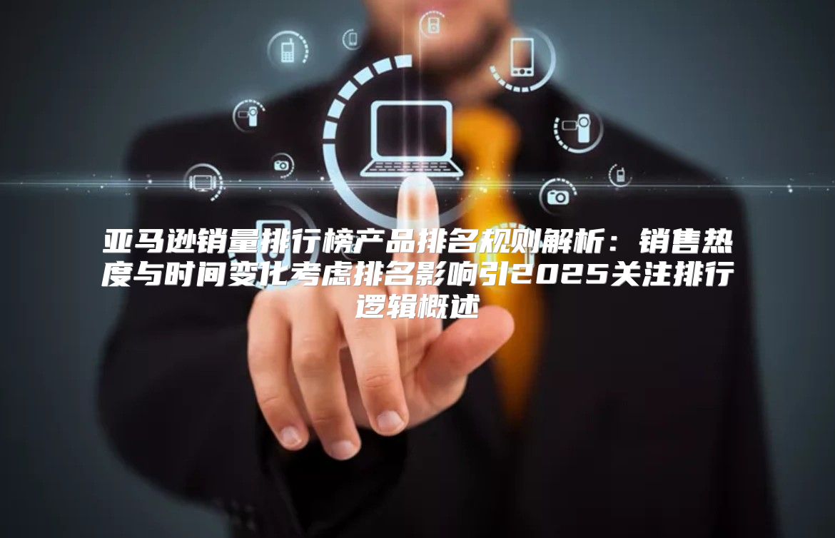 亚马逊销量排行榜产品排名规则解析：销售热度与时间变化考虑排名影响引2025关注排行逻辑概述