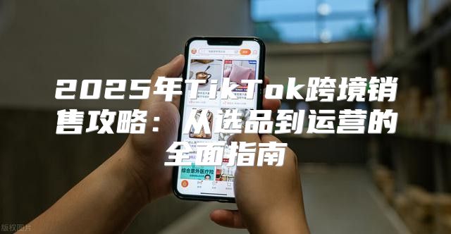 2025年TikTok跨境销售攻略：从选品到运营的全面指南