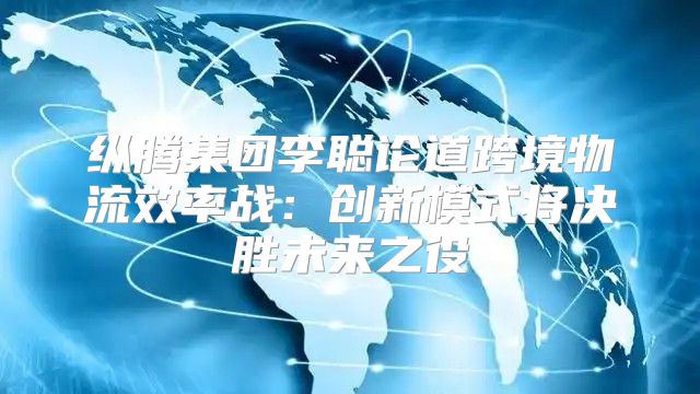 纵腾集团李聪论道跨境物流效率战：创新模式将决胜未来之役