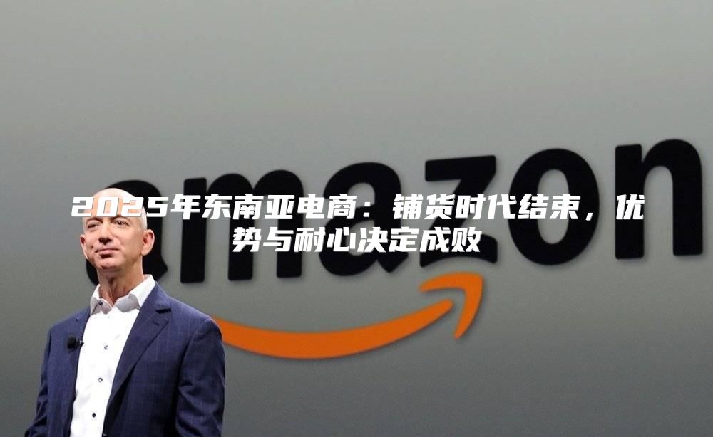 2025年东南亚电商：铺货时代结束，优势与耐心决定成败