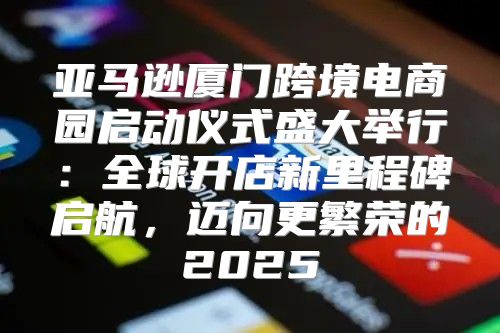 亚马逊厦门跨境电商园启动仪式盛大举行：全球开店新里程碑启航，迈向更繁荣的2025