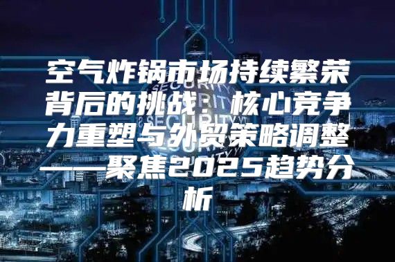 空气炸锅市场持续繁荣背后的挑战：核心竞争力重塑与外贸策略调整——聚焦2025趋势分析