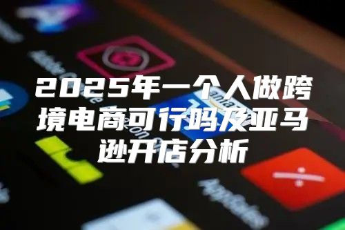 2025年一个人做跨境电商可行吗及亚马逊开店分析