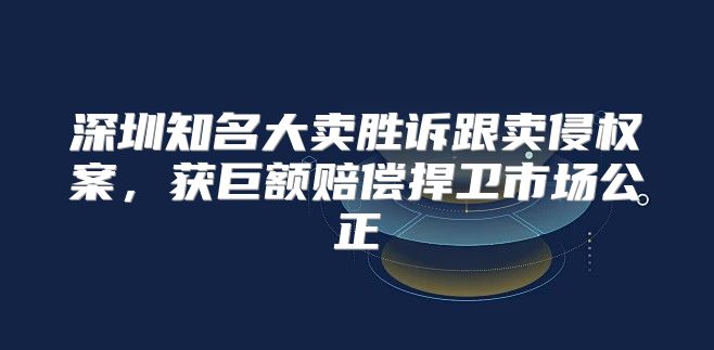 深圳知名大卖胜诉跟卖侵权案，获巨额赔偿捍卫市场公正