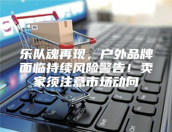 乐队魂再现，户外品牌面临持续风险警告！卖家须注意市场动向