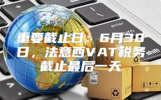 重要截止日：6月30日，法意西VAT税务截止最后一天