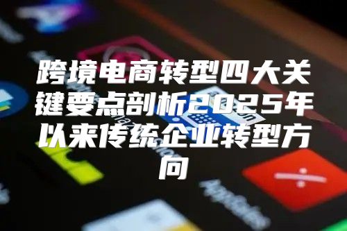 跨境电商转型四大关键要点剖析2025年以来传统企业转型方向