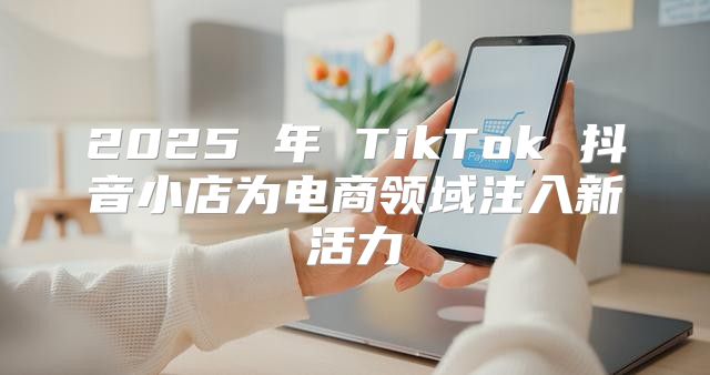 2025 年 TikTok 抖音小店为电商领域注入新活力
