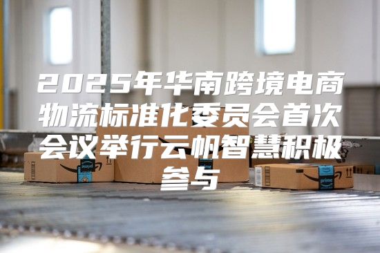 2025年华南跨境电商物流标准化委员会首次会议举行云帆智慧积极参与