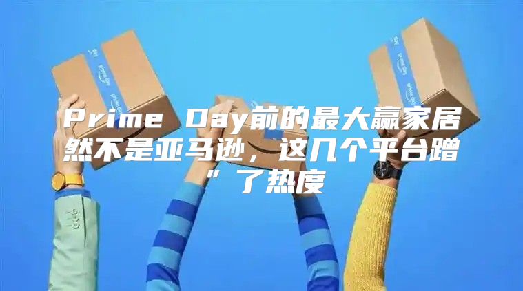 Prime Day前的最大赢家居然不是亚马逊，这几个平台蹭”了热度