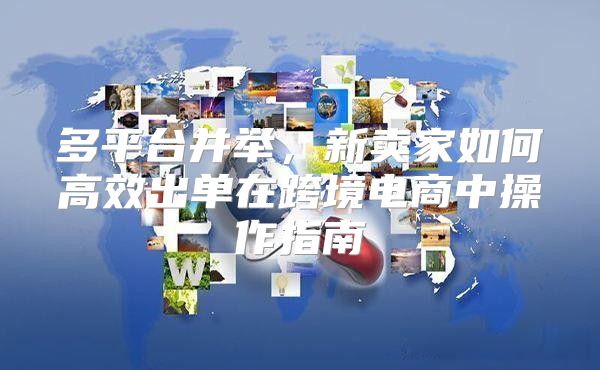 多平台并举，新卖家如何高效出单在跨境电商中操作指南