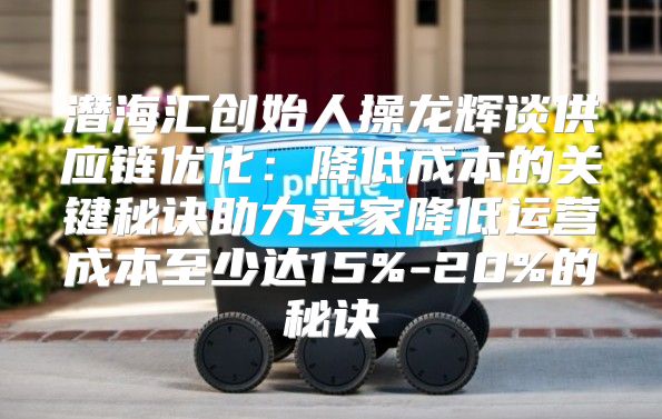 潜海汇创始人操龙辉谈供应链优化：降低成本的关键秘诀助力卖家降低运营成本至少达15%-20%的秘诀