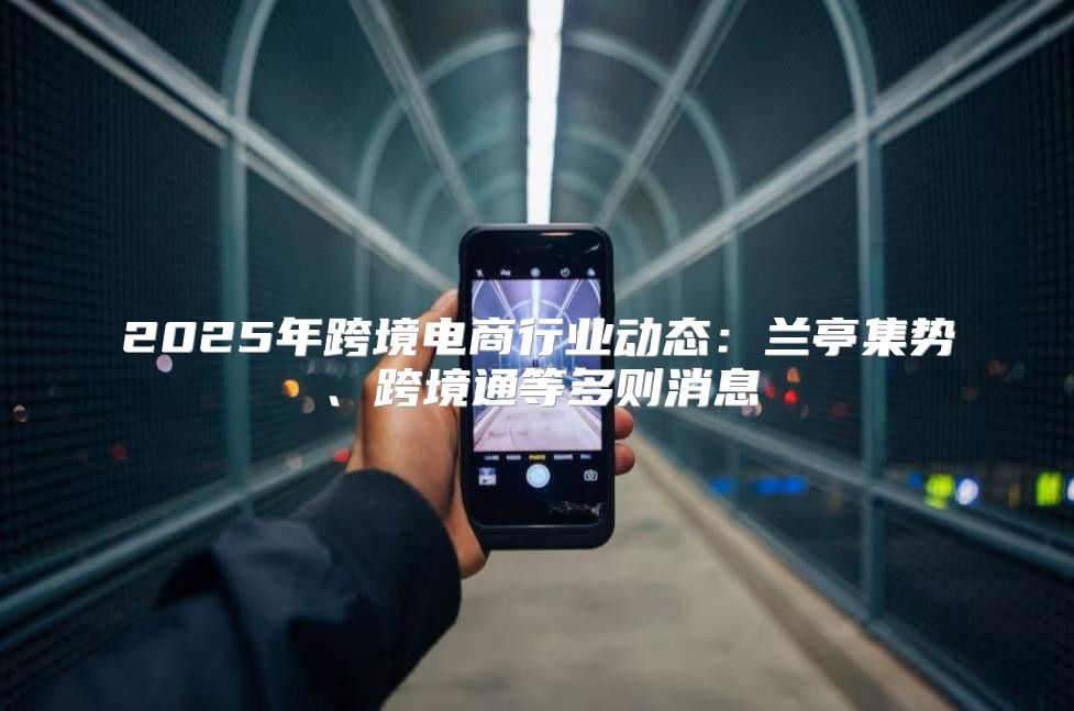 2025年跨境电商行业动态：兰亭集势、跨境通等多则消息