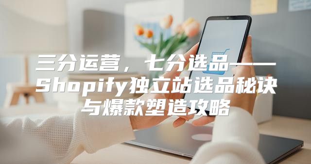 三分运营，七分选品——Shopify独立站选品秘诀与爆款塑造攻略