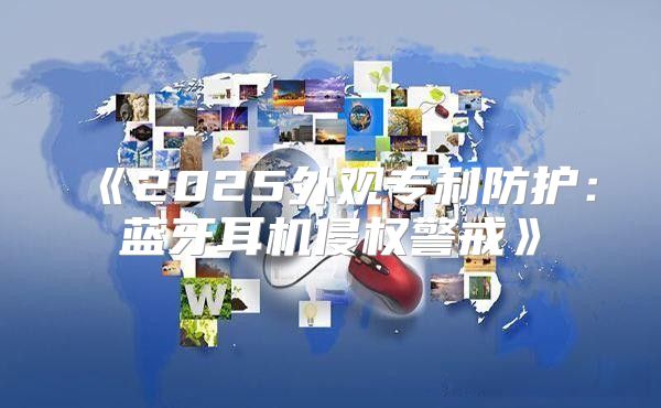 2025外观专利防护：蓝牙耳机侵权警戒