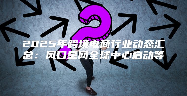2025年跨境电商行业动态汇总：风口星网全球中心启动等