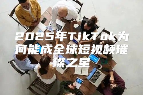 2025年TikTok为何能成全球短视频璀璨之星