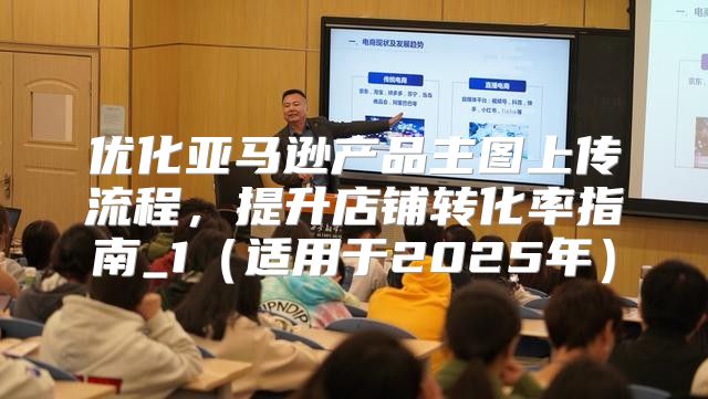优化亚马逊产品主图上传流程，提升店铺转化率指南_1适用于2025年