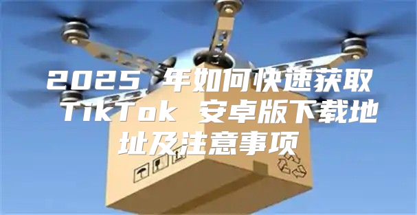 2025 年如何快速获取 TikTok 安卓版下载地址及注意事项