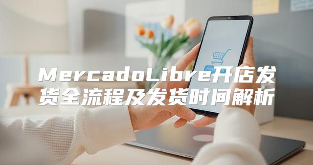 MercadoLibre开店发货全流程及发货时间解析