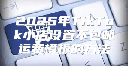 2025年TikTok小店设置不包邮运费模板的方法