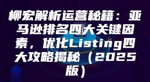 柳宏解析运营秘籍：亚马逊排名四大关键因素，优化Listing四大攻略揭秘2025版
