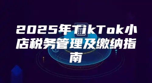2025年TikTok小店税务管理及缴纳指南