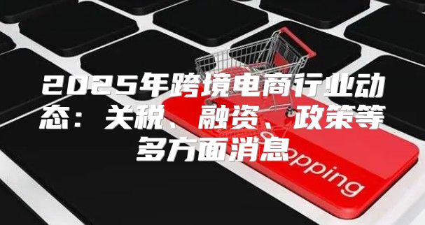 2025年跨境电商行业动态：关税、融资、政策等多方面消息