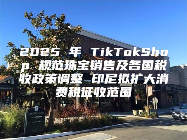 2025 年 TikTokShop 规范珠宝销售及各国税收政策调整 印尼拟扩大消费税征收范围