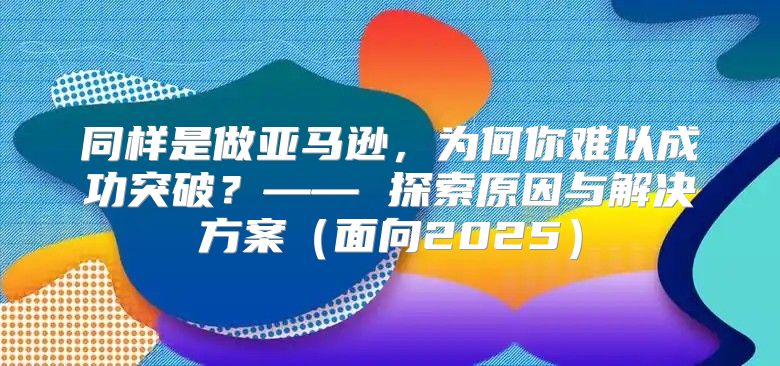 同样是做亚马逊，为何你难以成功突破？—— 探索原因与解决方案面向2025