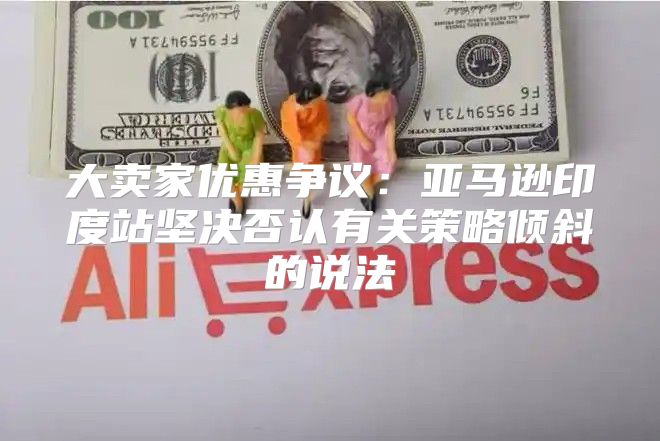 大卖家优惠争议：亚马逊印度站坚决否认有关策略倾斜的说法