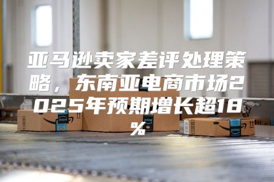 亚马逊卖家差评处理策略，东南亚电商市场2025年预期增长超18%