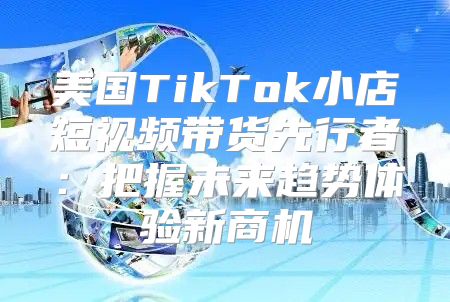 美国TikTok小店短视频带货先行者：把握未来趋势体验新商机