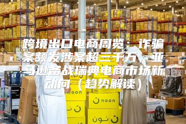 跨境出口电商周览：诈骗案频发涉案超三千万，亚马逊备战瑞典电商市场新动向趋势解读