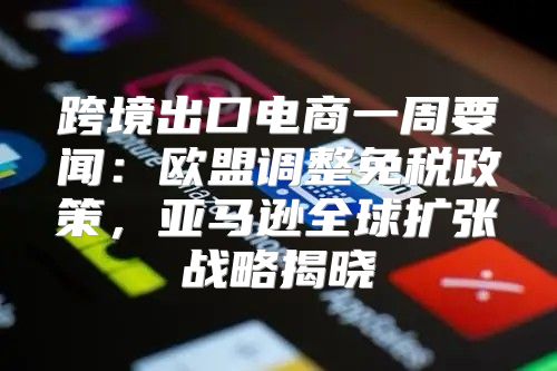 跨境出口电商一周要闻：欧盟调整免税政策，亚马逊全球扩张战略揭晓