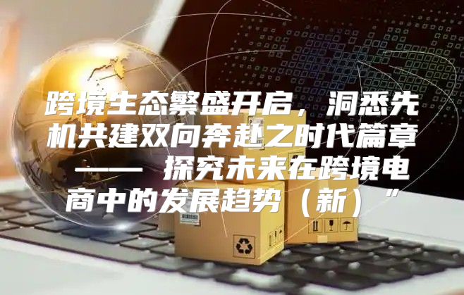 跨境生态繁盛开启，洞悉先机共建双向奔赴之时代篇章 —— 探究未来在跨境电商中的发展趋势新”